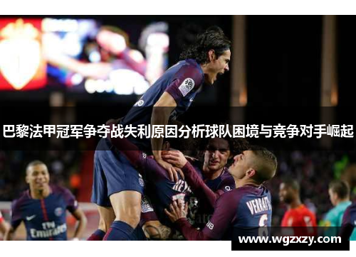 巴黎法甲冠军争夺战失利原因分析球队困境与竞争对手崛起 巴黎法甲冠军争夺战失利原因分析球队困境与竞争对手崛起
